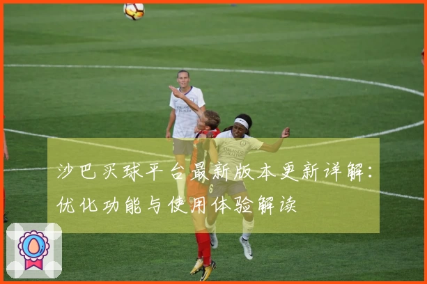沙巴买球平台最新版本更新详解：优化功能与使用体验解读